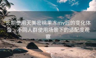 长期使用天美密桃果冻mv后的变化体会：不同人群使用场景下的适配度观察
