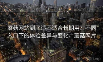 蘑菇网站到底适不适合长期用？不同入口下的体验差异与变化，蘑菇网片