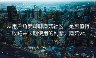 从用户角度聊聊蘑菇社区：是否值得收藏并长期使用的判断，蘑菇vr