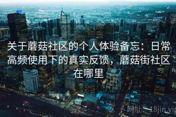 关于蘑菇社区的个人体验备忘：日常高频使用下的真实反馈，蘑菇街社区在哪里