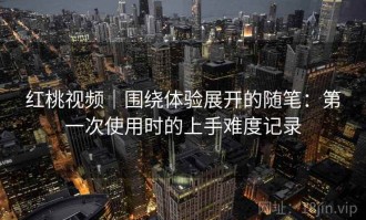 红桃视频｜围绕体验展开的随笔：第一次使用时的上手难度记录