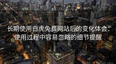 长期使用白虎免费网站后的变化体会：使用过程中容易忽略的细节提醒
