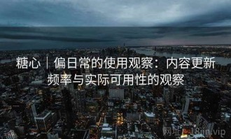 糖心｜偏日常的使用观察：内容更新频率与实际可用性的观察