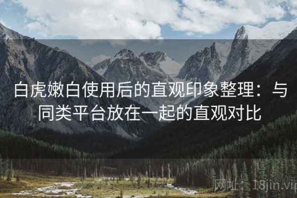 白虎嫩白使用后的直观印象整理：与同类平台放在一起的直观对比