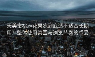 天美蜜桃麻花果冻到底适不适合长期用？整体使用氛围与浏览节奏的感受