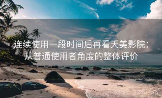 连续使用一段时间后再看天美影院：从普通使用者角度的整体评价