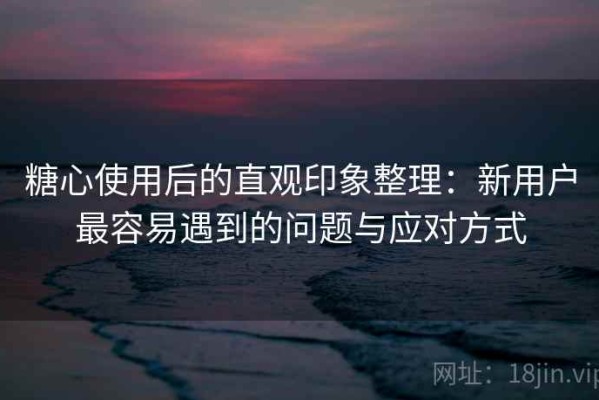 糖心使用后的直观印象整理：新用户最容易遇到的问题与应对方式