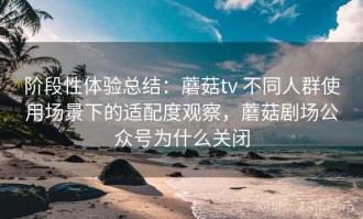 阶段性体验总结：蘑菇tv 不同人群使用场景下的适配度观察，蘑菇剧场公众号为什么关闭