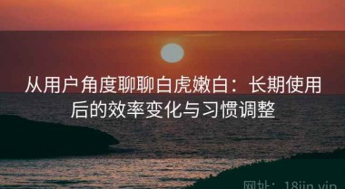 从用户角度聊聊白虎嫩白：长期使用后的效率变化与习惯调整