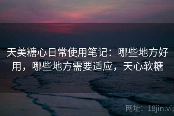 天美糖心日常使用笔记：哪些地方好用，哪些地方需要适应，天心软糖