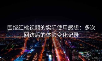 围绕红桃视频的实际使用感想：多次回访后的体验变化记录