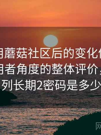 长期使用蘑菇社区后的变化体会：从普通使用者角度的整体评价，蘑菇系列长期2密码是多少