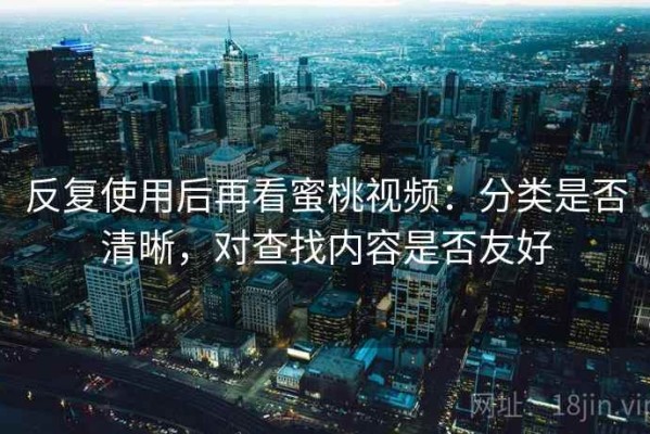 反复使用后再看蜜桃视频：分类是否清晰，对查找内容是否友好