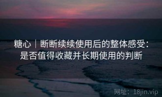 糖心｜断断续续使用后的整体感受：是否值得收藏并长期使用的判断