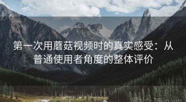 第一次用蘑菇视频时的真实感受：从普通使用者角度的整体评价