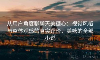 从用户角度聊聊天美糖心：视觉风格与整体观感的真实评价，美糖的全部小说