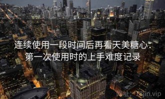 连续使用一段时间后再看天美糖心：第一次使用时的上手难度记录