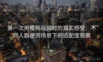 第一次用樱桃视频时的真实感受：不同人群使用场景下的适配度观察