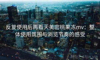 反复使用后再看天美密桃果冻mv：整体使用氛围与浏览节奏的感受