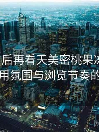 反复使用后再看天美密桃果冻mv：整体使用氛围与浏览节奏的感受
