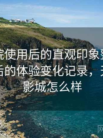天美影院使用后的直观印象整理：多次回访后的体验变化记录，天美国际影城怎么样