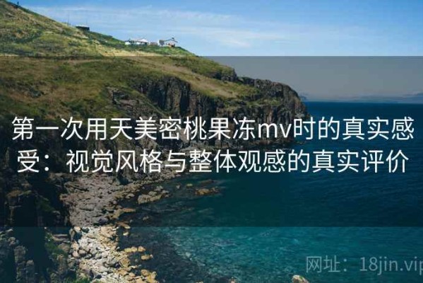 第一次用天美密桃果冻mv时的真实感受：视觉风格与整体观感的真实评价