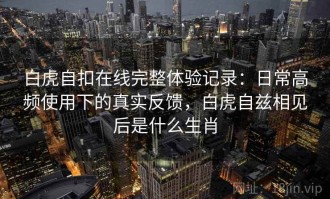 白虎自扣在线完整体验记录：日常高频使用下的真实反馈，白虎自兹相见后是什么生肖