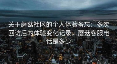 关于蘑菇社区的个人体验备忘：多次回访后的体验变化记录，蘑菇客服电话是多少