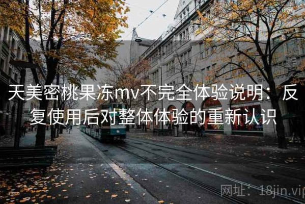 天美密桃果冻mv不完全体验说明：反复使用后对整体体验的重新认识