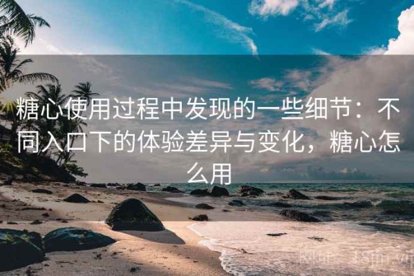 糖心使用过程中发现的一些细节：不同入口下的体验差异与变化，糖心怎么用