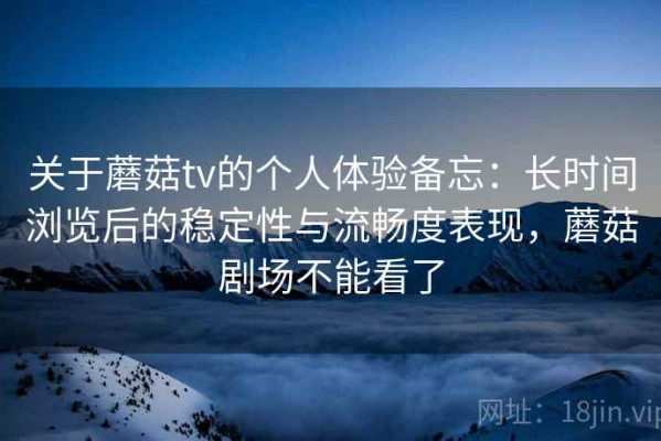 关于蘑菇tv的个人体验备忘：长时间浏览后的稳定性与流畅度表现，蘑菇剧场不能看了