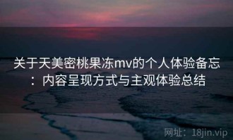 关于天美密桃果冻mv的个人体验备忘：内容呈现方式与主观体验总结