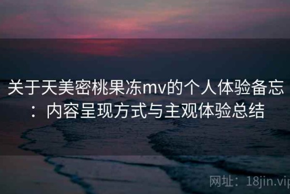 关于天美密桃果冻mv的个人体验备忘：内容呈现方式与主观体验总结