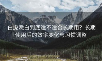 白虎嫩白到底适不适合长期用？长期使用后的效率变化与习惯调整