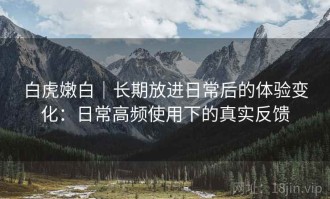 白虎嫩白｜长期放进日常后的体验变化：日常高频使用下的真实反馈