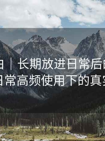 白虎嫩白｜长期放进日常后的体验变化：日常高频使用下的真实反馈