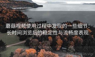 蘑菇视频使用过程中发现的一些细节：长时间浏览后的稳定性与流畅度表现