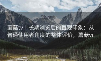 蘑菇tv｜长期浏览后的直观印象：从普通使用者角度的整体评价，蘑菇vr
