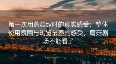 第一次用蘑菇tv时的真实感受：整体使用氛围与浏览节奏的感受，蘑菇剧场不能看了