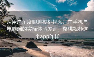 从用户角度聊聊樱桃视频：在手机与电脑端的实际体验差别，樱桃视频这个app咋样