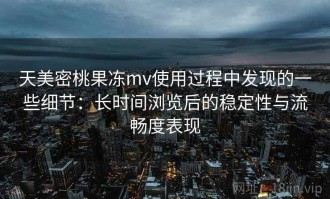 天美密桃果冻mv使用过程中发现的一些细节：长时间浏览后的稳定性与流畅度表现