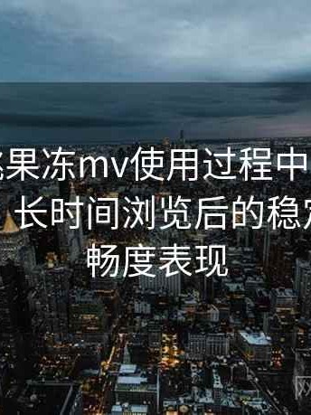 天美密桃果冻mv使用过程中发现的一些细节：长时间浏览后的稳定性与流畅度表现