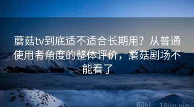蘑菇tv到底适不适合长期用？从普通使用者角度的整体评价，蘑菇剧场不能看了