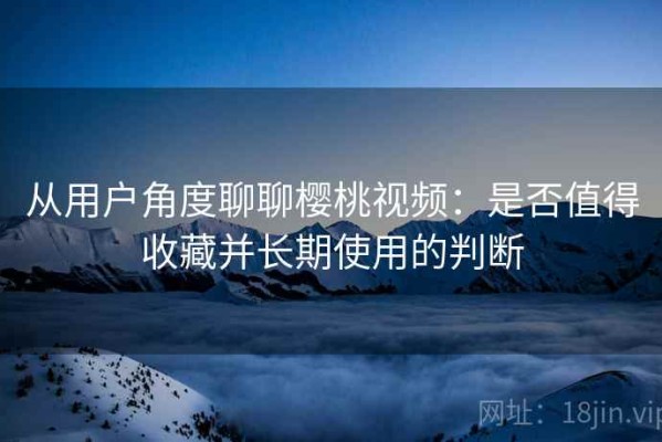 从用户角度聊聊樱桃视频：是否值得收藏并长期使用的判断