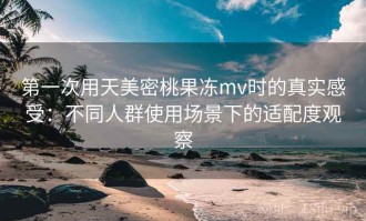 第一次用天美密桃果冻mv时的真实感受：不同人群使用场景下的适配度观察