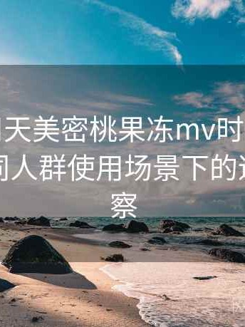 第一次用天美密桃果冻mv时的真实感受：不同人群使用场景下的适配度观察