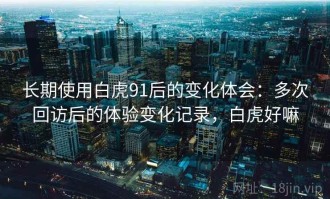 长期使用白虎91后的变化体会：多次回访后的体验变化记录，白虎好嘛