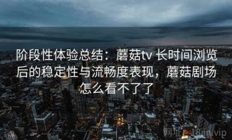 阶段性体验总结：蘑菇tv 长时间浏览后的稳定性与流畅度表现，蘑菇剧场怎么看不了了