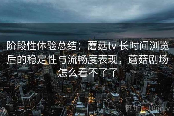 阶段性体验总结：蘑菇tv 长时间浏览后的稳定性与流畅度表现，蘑菇剧场怎么看不了了