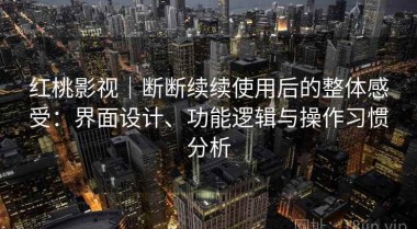 红桃影视｜断断续续使用后的整体感受：界面设计、功能逻辑与操作习惯分析